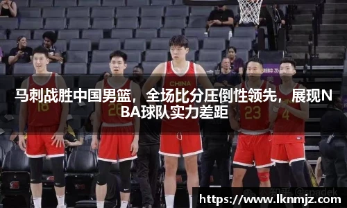 马刺战胜中国男篮，全场比分压倒性领先，展现NBA球队实力差距