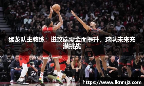 猛龙队主教练：进攻端需全面提升，球队未来充满挑战