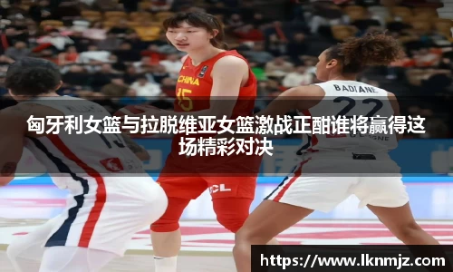 匈牙利女篮与拉脱维亚女篮激战正酣谁将赢得这场精彩对决