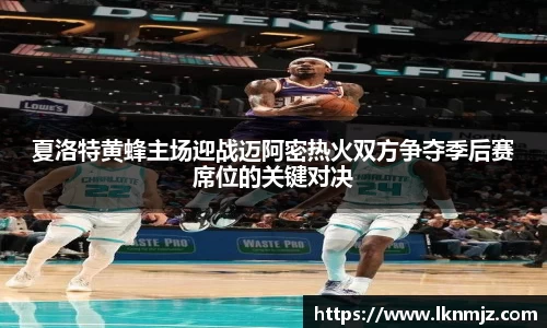 夏洛特黄蜂主场迎战迈阿密热火双方争夺季后赛席位的关键对决