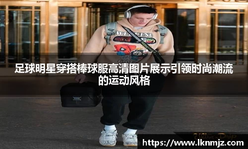 足球明星穿搭棒球服高清图片展示引领时尚潮流的运动风格