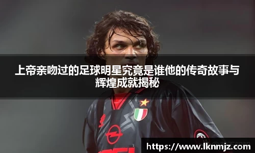 上帝亲吻过的足球明星究竟是谁他的传奇故事与辉煌成就揭秘